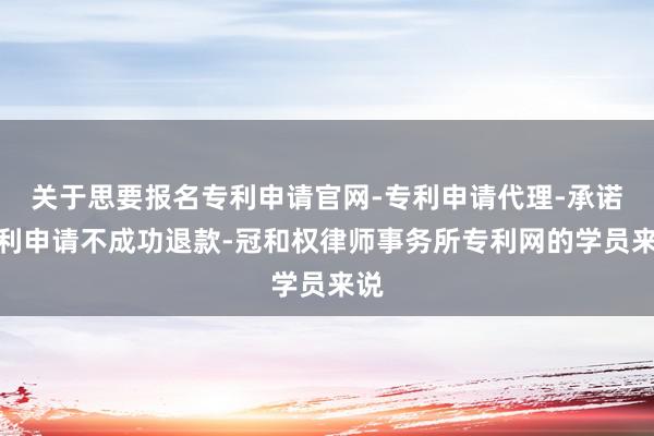 关于思要报名专利申请官网-专利申请代理-承诺专利申请不成功退款-冠和权律师事务所专利网的学员来说